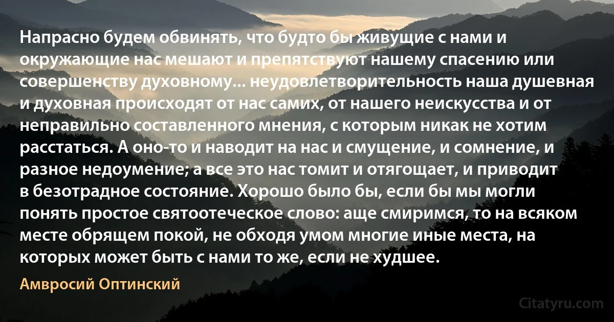 Напрасно будем обвинять, что будто бы живущие с нами и окружающие нас мешают и препятствуют нашему спасению или совершенству духовному... неудовлетворительность наша душевная и духовная происходят от нас самих, от нашего неискусства и от неправильно составленного мнения, с которым никак не хотим расстаться. А оно-то и наводит на нас и смущение, и сомнение, и разное недоумение; а все это нас томит и отягощает, и приводит в безотрадное состояние. Хорошо было бы, если бы мы могли понять простое святоотеческое слово: аще смиримся, то на всяком месте обрящем покой, не обходя умом многие иные места, на которых может быть с нами то же, если не худшее. (Амвросий Оптинский)