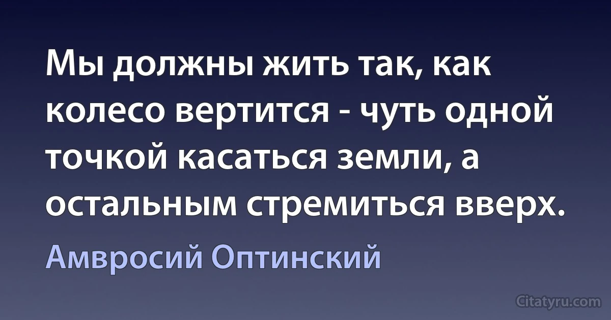 Мы должны жить так, как колесо вертится - чуть одной точкой касаться земли, а остальным стремиться вверх. (Амвросий Оптинский)