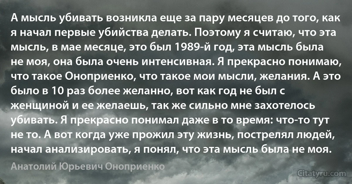 А мысль убивать возникла еще за пару месяцев до того, как я начал первые убийства делать. Поэтому я считаю, что эта мысль, в мае месяце, это был 1989-й год, эта мысль была не моя, она была очень интенсивная. Я прекрасно понимаю, что такое Оноприенко, что такое мои мысли, желания. А это было в 10 раз более желанно, вот как год не был с женщиной и ее желаешь, так же сильно мне захотелось убивать. Я прекрасно понимал даже в то время: что-то тут не то. А вот когда уже прожил эту жизнь, пострелял людей, начал анализировать, я понял, что эта мысль была не моя. (Анатолий Юрьевич Оноприенко)