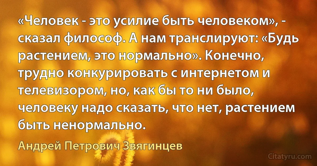 «Человек - это усилие быть человеком», - сказал философ. А нам транслируют: «Будь растением, это нормально». Конечно, трудно конкурировать с интернетом и телевизором, но, как бы то ни было, человеку надо сказать, что нет, растением быть ненормально. (Андрей Петрович Звягинцев)