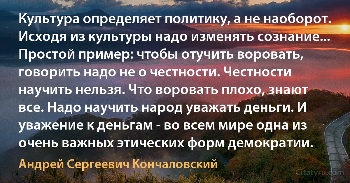 Культура определяет политику, а не наоборот. Исходя из культуры надо изменять сознание... Простой пример: чтобы отучить воровать, говорить надо не о честности. Честности научить нельзя. Что воровать плохо, знают все. Надо научить народ уважать деньги. И уважение к деньгам - во всем мире одна из очень важных этических форм демократии. (Андрей Сергеевич Кончаловский)