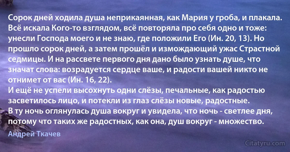 Сорок дней ходила душа неприкаянная, как Мария у гроба, и плакала. Всё искала Кого-то взглядом, всё повторяла про себя одно и тоже: унесли Господа моего и не знаю, где положили Его (Ин. 20, 13). Но прошло сорок дней, а затем прошёл и измождающий ужас Страстной седмицы. И на рассвете первого дня дано было узнать душе, что значат слова: возрадуется сердце ваше, и радости вашей никто не отнимет от вас (Ин. 16, 22).
И ещё не успели высохнуть одни слёзы, печальные, как радостью засветилось лицо, и потекли из глаз слёзы новые, радостные.
В ту ночь оглянулась душа вокруг и увидела, что ночь - светлее дня, потому что таких же радостных, как она, душ вокруг - множество. (Андрей Ткачев)