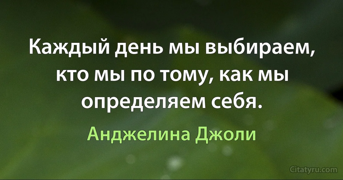 Каждый день мы выбираем, кто мы по тому, как мы определяем себя. (Анджелина Джоли)