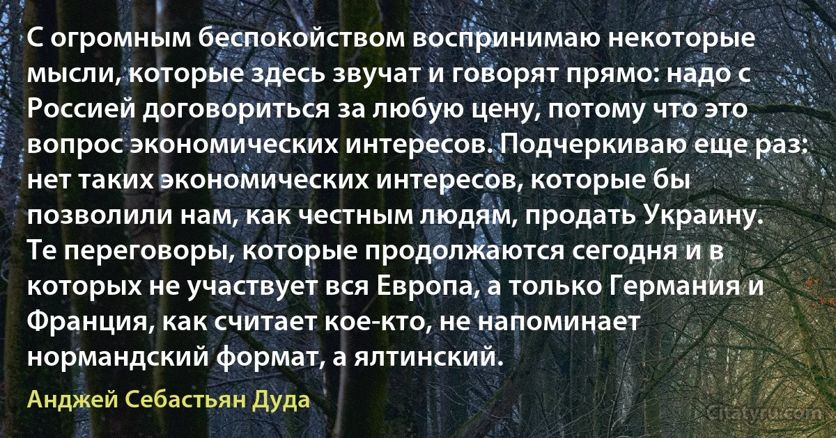 С огромным беспокойством воспринимаю некоторые мысли, которые здесь звучат и говорят прямо: надо с Россией договориться за любую цену, потому что это вопрос экономических интересов. Подчеркиваю еще раз: нет таких экономических интересов, которые бы позволили нам, как честным людям, продать Украину. Те переговоры, которые продолжаются сегодня и в которых не участвует вся Европа, а только Германия и Франция, как считает кое-кто, не напоминает нормандский формат, а ялтинский. (Анджей Себастьян Дуда)