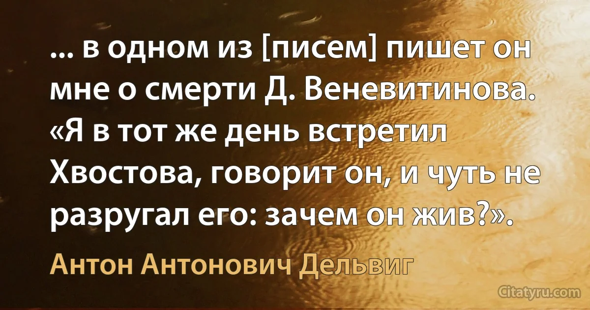 ... в одном из [писем] пишет он мне о смерти Д. Веневитинова. «Я в тот же день встретил Хвостова, говорит он, и чуть не разругал его: зачем он жив?». (Антон Антонович Дельвиг)