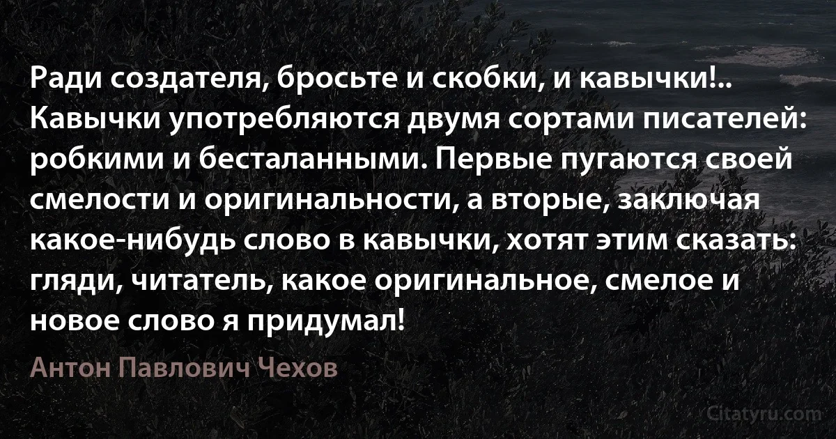 Ради создателя, бросьте и скобки, и кавычки!.. Кавычки употребляются двумя сортами писателей: робкими и бесталанными. Первые пугаются своей смелости и оригинальности, а вторые, заключая какое-нибудь слово в кавычки, хотят этим сказать: гляди, читатель, какое оригинальное, смелое и новое слово я придумал! (Антон Павлович Чехов)