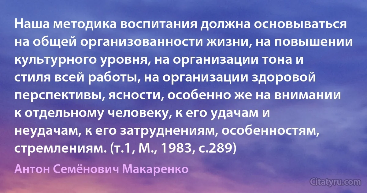 Наша методика воспитания должна основываться на общей организованности жизни, на повышении культурного уровня, на организации тона и стиля всей работы, на организации здоровой перспективы, ясности, особенно же на внимании к отдельному человеку, к его удачам и неудачам, к его затруднениям, особенностям, стремлениям. (т.1, М., 1983, с.289) (Антон Семёнович Макаренко)