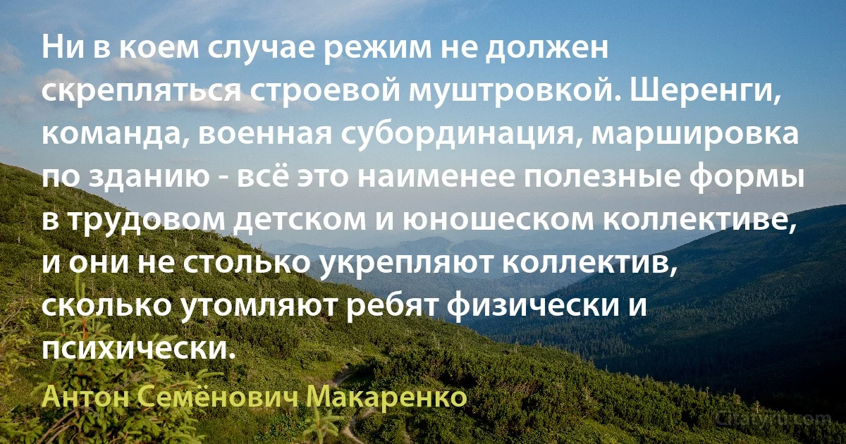 Ни в коем случае режим не должен скрепляться строевой муштровкой. Шеренги, команда, военная субординация, маршировка по зданию - всё это наименее полезные формы в трудовом детском и юношеском коллективе, и они не столько укрепляют коллектив, сколько утомляют ребят физически и психически. (Антон Семёнович Макаренко)