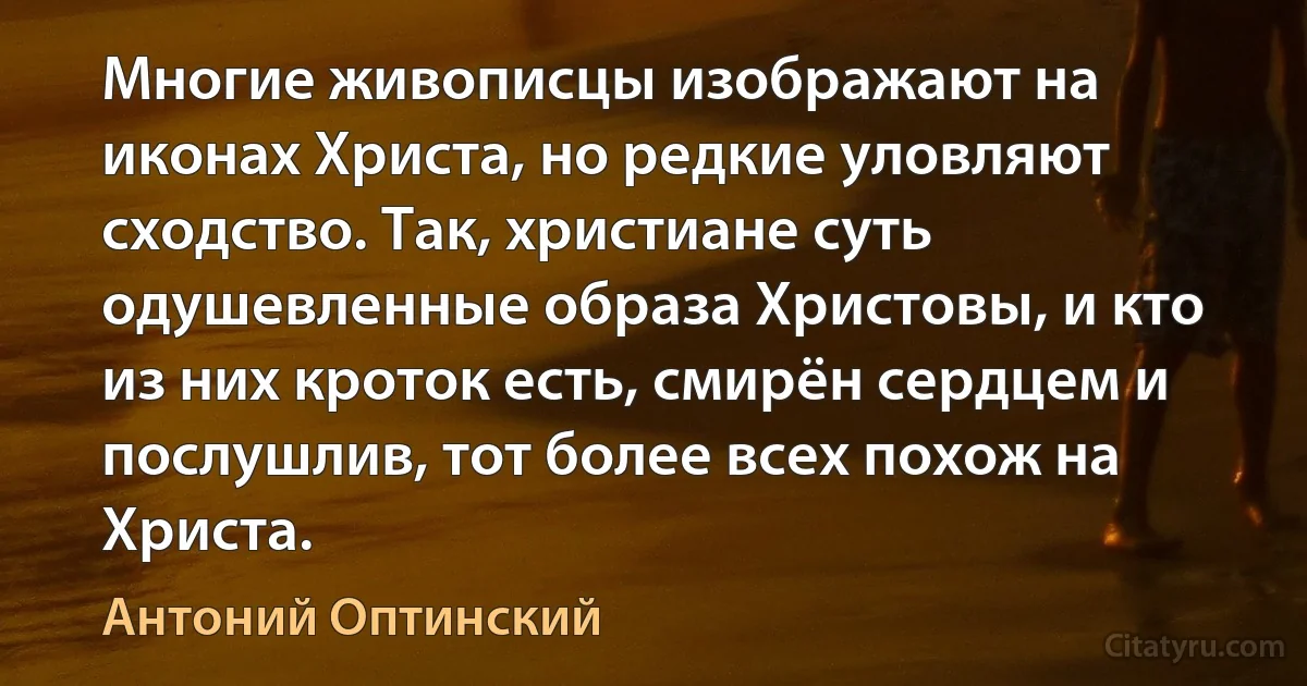 Многие живописцы изображают на иконах Христа, но редкие уловляют сходство. Так, христиане суть одушевленные образа Христовы, и кто из них кроток есть, смирён сердцем и послушлив, тот более всех похож на Христа. (Антоний Оптинский)