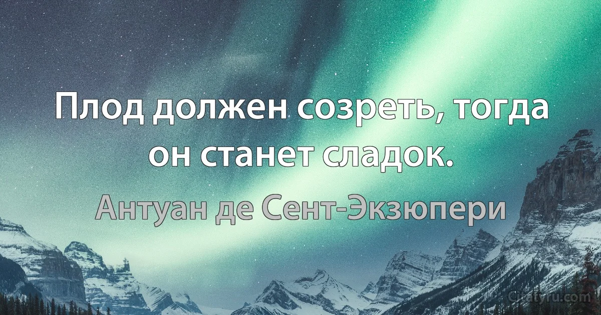 Плод должен созреть, тогда он станет сладок. (Антуан де Сент-Экзюпери)