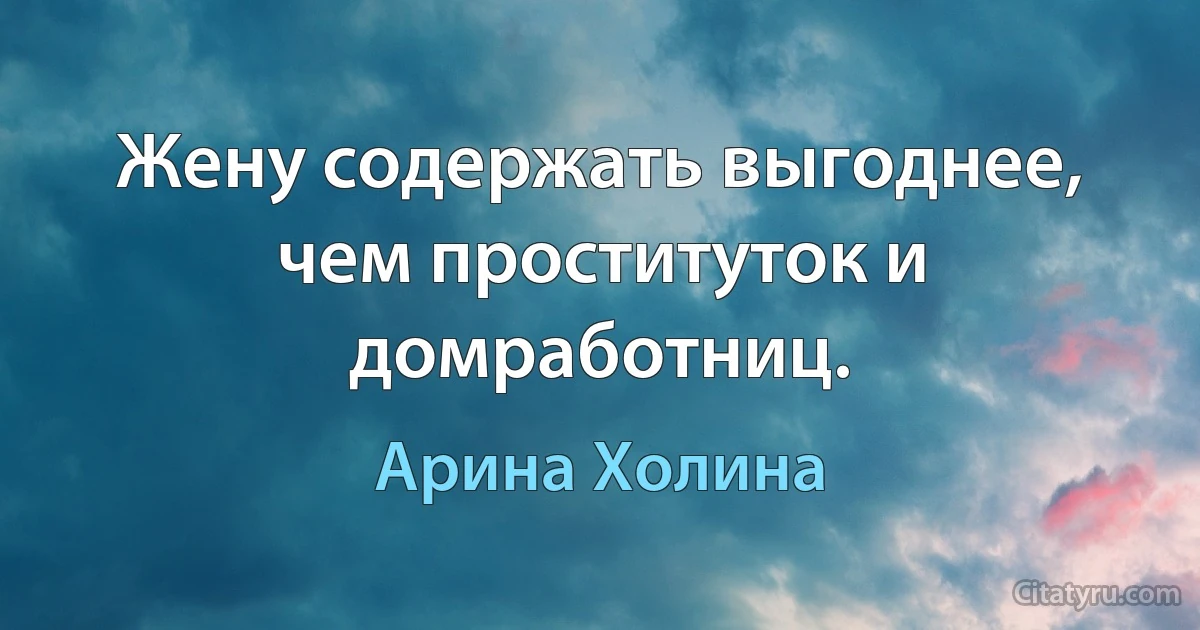 Жену содержать выгоднее, чем проституток и домработниц. (Арина Холина)