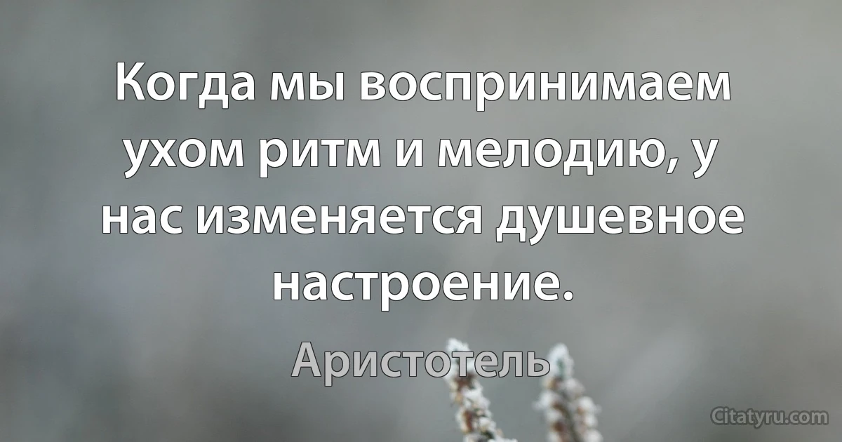 Когда мы воспринимаем ухом ритм и мелодию, у нас изменяется душевное настроение. (Аристотель)