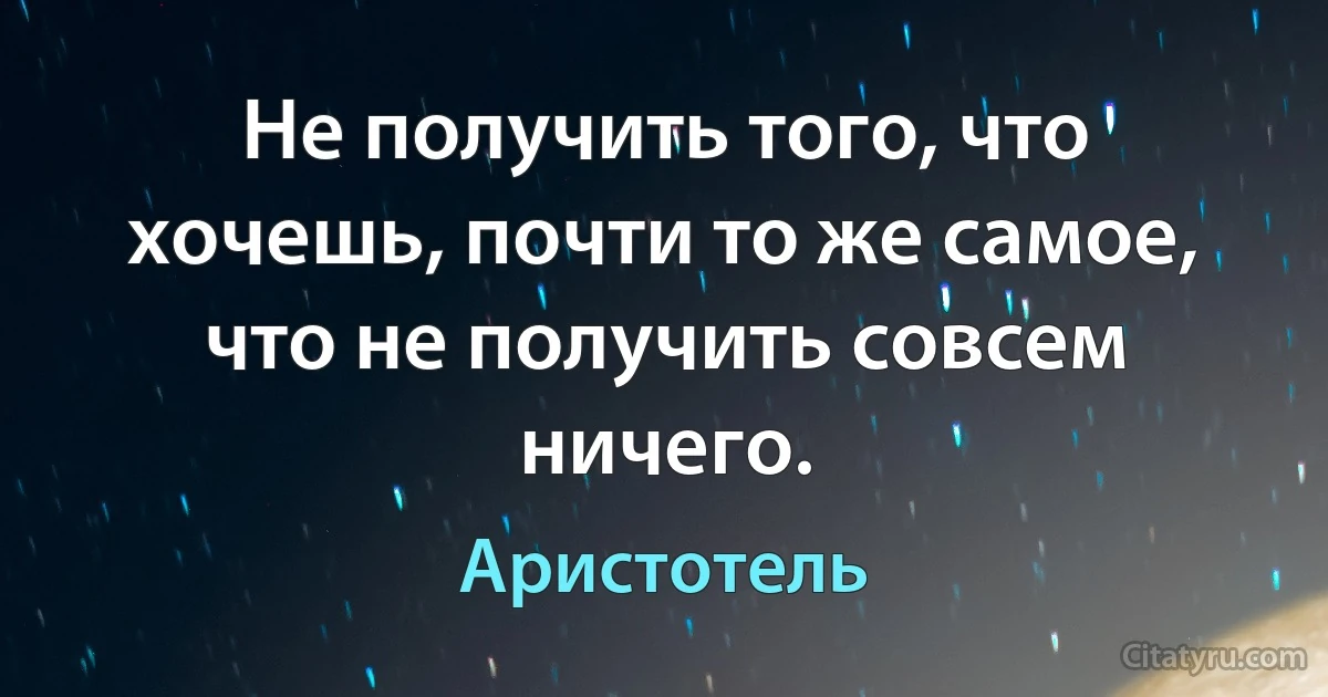 Не получить того, что хочешь, почти то же самое, что не получить совсем ничего. (Аристотель)