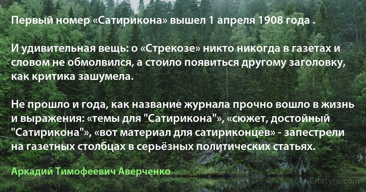 Первый номер «Сатирикона» вышел 1 апреля 1908 года .

И удивительная вещь: о «Стрекозе» никто никогда в газетах и словом не обмолвился, а стоило появиться другому заголовку, как критика зашумела.

Не прошло и года, как название журнала прочно вошло в жизнь и выражения: «темы для "Сатирикона"», «сюжет, достойный "Сатирикона"», «вот материал для сатириконцев» - запестрели на газетных столбцах в серьёзных политических статьях. (Аркадий Тимофеевич Аверченко)