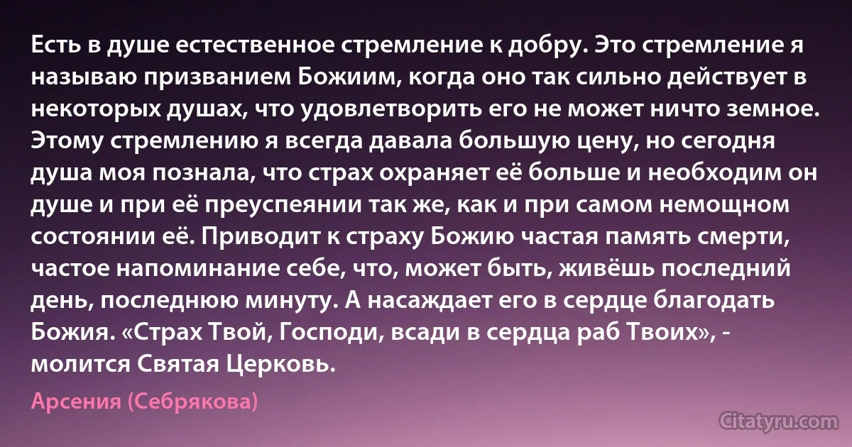 Есть в душе естественное стремление к добру. Это стремление я называю призванием Божиим, когда оно так сильно действует в некоторых душах, что удовлетворить его не может ничто земное. Этому стремлению я всегда давала большую цену, но сегодня душа моя познала, что страх охраняет её больше и необходим он душе и при её преуспеянии так же, как и при самом немощном состоянии её. Приводит к страху Божию частая память смерти, частое напоминание себе, что, может быть, живёшь последний день, последнюю минуту. А насаждает его в сердце благодать Божия. «Страх Твой, Господи, всади в сердца раб Твоих», - молится Святая Церковь. (Арсения (Себрякова))