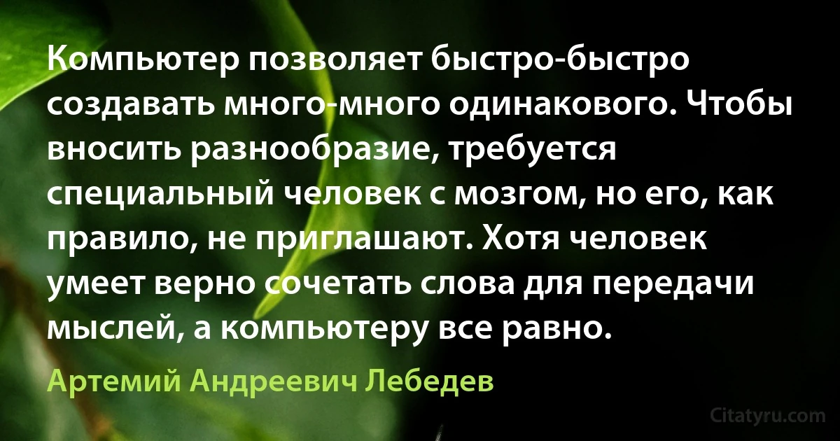 Компьютер позволяет быстро-быстро создавать много-много одинакового. Чтобы вносить разнообразие, требуется специальный человек с мозгом, но его, как правило, не приглашают. Хотя человек умеет верно сочетать слова для передачи мыслей, а компьютеру все равно. (Артемий Андреевич Лебедев)