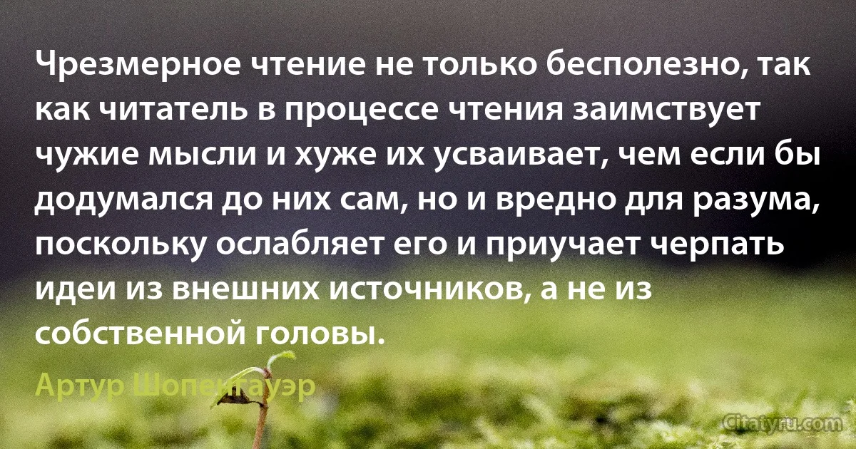 Чрезмерное чтение не только бесполезно, так как читатель в процессе чтения заимствует чужие мысли и хуже их усваивает, чем если бы додумался до них сам, но и вредно для разума, поскольку ослабляет его и приучает черпать идеи из внешних источников, а не из собственной головы. (Артур Шопенгауэр)