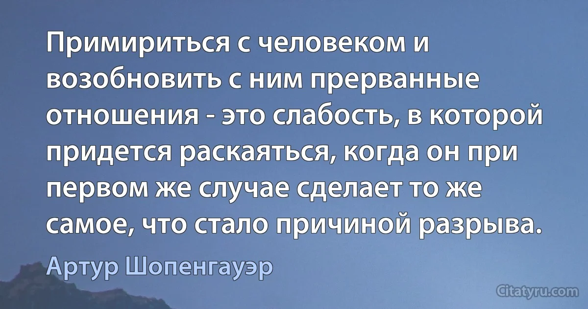 Примириться с человеком и возобновить с ним прерванные отношения - это слабость, в которой придется раскаяться, когда он при первом же случае сделает то же самое, что стало причиной разрыва. (Артур Шопенгауэр)