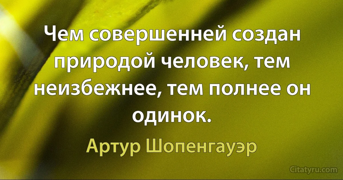 Чем совершенней создан природой человек, тем неизбежнее, тем полнее он одинок. (Артур Шопенгауэр)