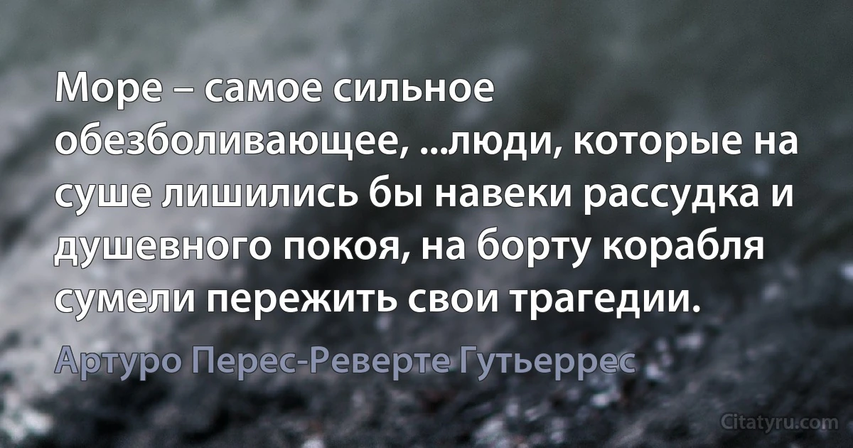 Море – самое сильное обезболивающее, ...люди, которые на суше лишились бы навеки рассудка и душевного покоя, на борту корабля сумели пережить свои трагедии. (Артуро Перес-Реверте Гутьеррес)