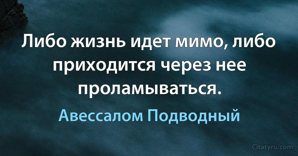 Либо жизнь идет мимо, либо приходится через нее проламываться. (Авессалом Подводный)