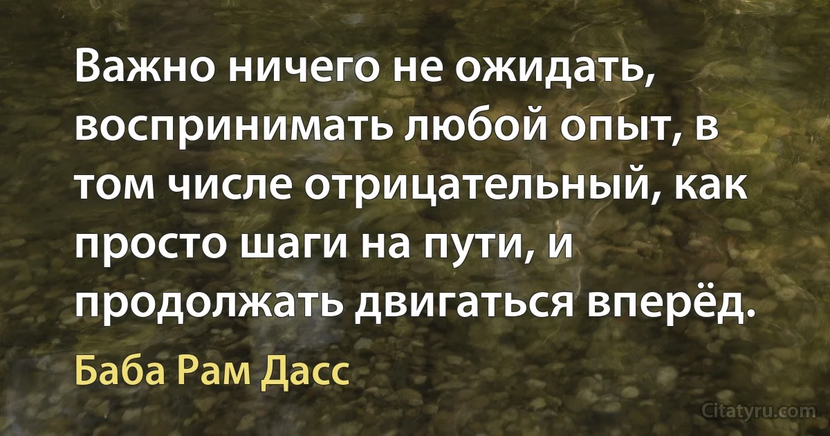 Важно ничего не ожидать, воспринимать любой опыт, в том числе отрицательный, как просто шаги на пути, и продолжать двигаться вперёд. (Баба Рам Дасс)