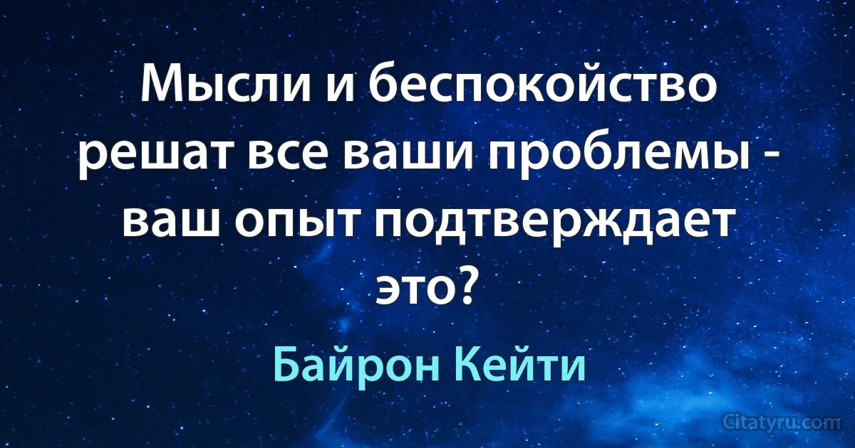 Мысли и беспокойство решат все ваши проблемы - ваш опыт подтверждает это? (Байрон Кейти)