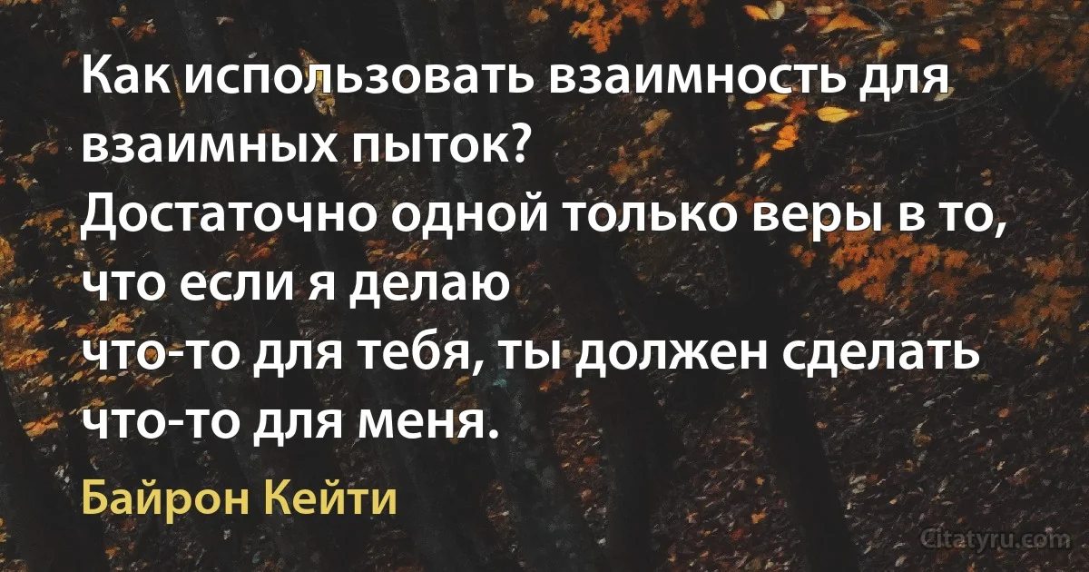 Как использовать взаимность для взаимных пыток?
Достаточно одной только веры в то, что если я делаю
что-то для тебя, ты должен сделать что-то для меня. (Байрон Кейти)