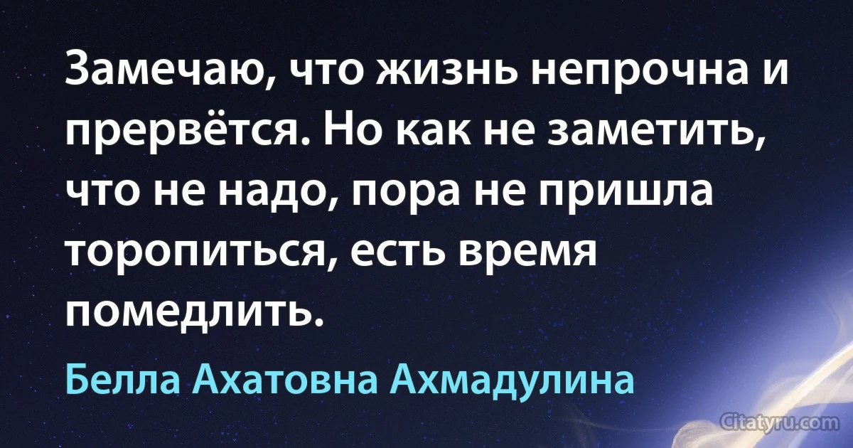 Замечаю, что жизнь непрочна и прервётся. Но как не заметить, что не надо, пора не пришла торопиться, есть время помедлить. (Белла Ахатовна Ахмадулина)