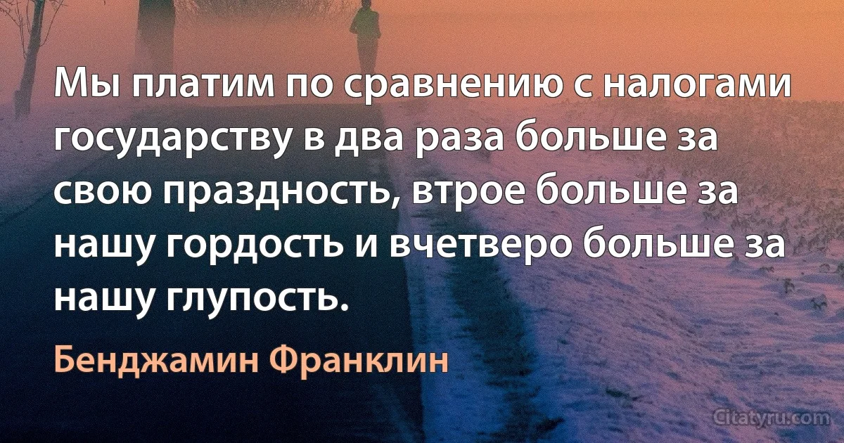 Мы платим по сравнению с налогами государству в два раза больше за свою праздность, втрое больше за нашу гордость и вчетверо больше за нашу глупость. (Бенджамин Франклин)