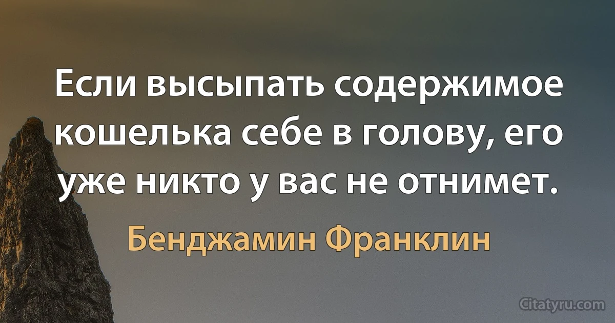 Если высыпать содержимое кошелька себе в голову, его уже никто у вас не отнимет. (Бенджамин Франклин)