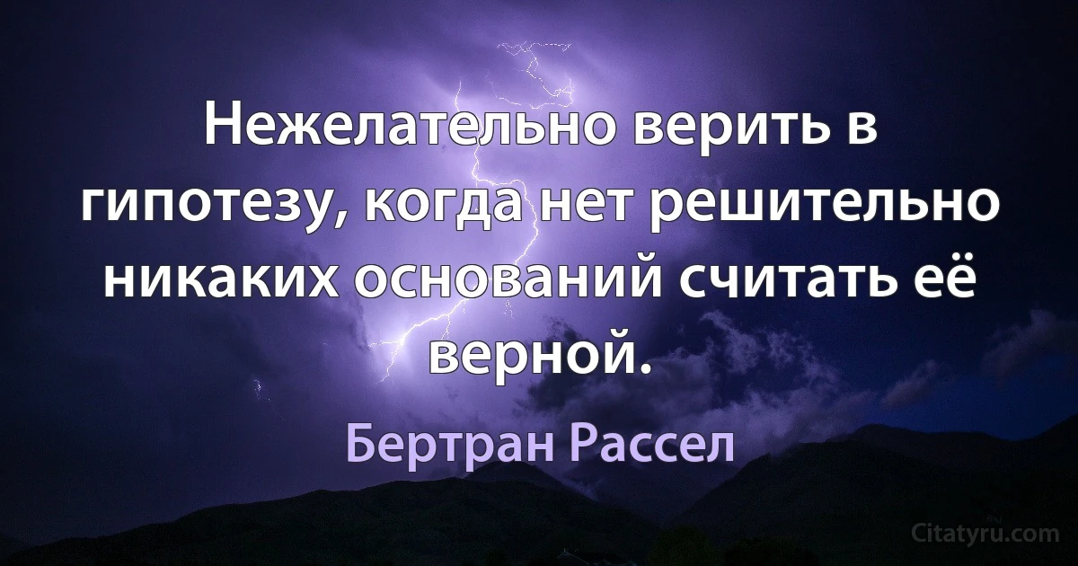 Нежелательно верить в гипотезу, когда нет решительно никаких оснований считать её верной. (Бертран Рассел)