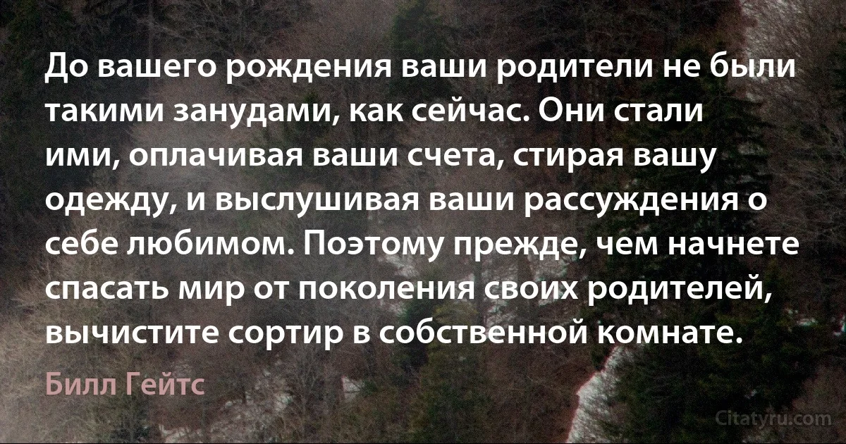 До вашего рождения ваши родители не были такими занудами, как сейчас. Они стали ими, оплачивая ваши счета, стирая вашу одежду, и выслушивая ваши рассуждения о себе любимом. Поэтому прежде, чем начнете спасать мир от поколения своих родителей, вычистите сортир в собственной комнате. (Билл Гейтс)