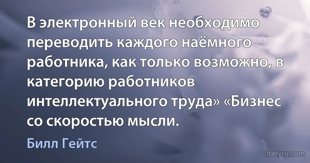 В электронный век необходимо переводить каждого наёмного работника, как только возможно, в категорию работников интеллектуального труда» «Бизнес со скоростью мысли. (Билл Гейтс)