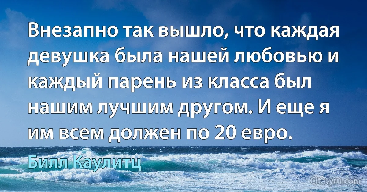 Внезапно так вышло, что каждая девушка была нашей любовью и каждый парень из класса был нашим лучшим другом. И еще я им всем должен по 20 евро. (Билл Каулитц)