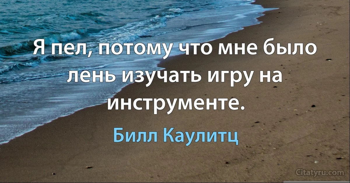 Я пел, потому что мне было лень изучать игру на инструменте. (Билл Каулитц)