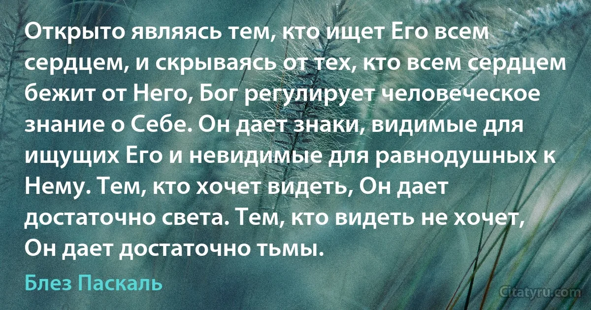 Открыто являясь тем, кто ищет Его всем сердцем, и скрываясь от тех, кто всем сердцем бежит от Него, Бог регулирует человеческое знание о Себе. Он дает знаки, видимые для ищущих Его и невидимые для равнодушных к Нему. Тем, кто хочет видеть, Он дает достаточно света. Тем, кто видеть не хочет, Он дает достаточно тьмы. (Блез Паскаль)