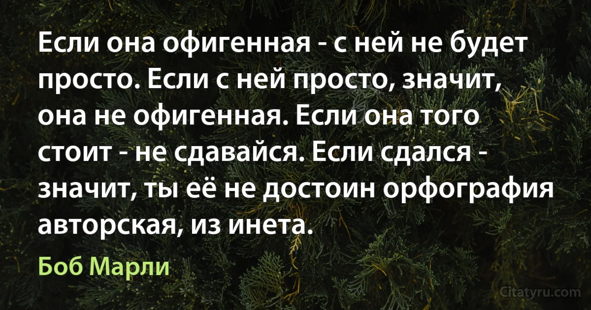 Если она офигенная - с ней не будет просто. Если с ней просто, значит, она не офигенная. Если она того стоит - не сдавайся. Если сдался - значит, ты её не достоин орфография авторская, из инета. (Боб Марли)