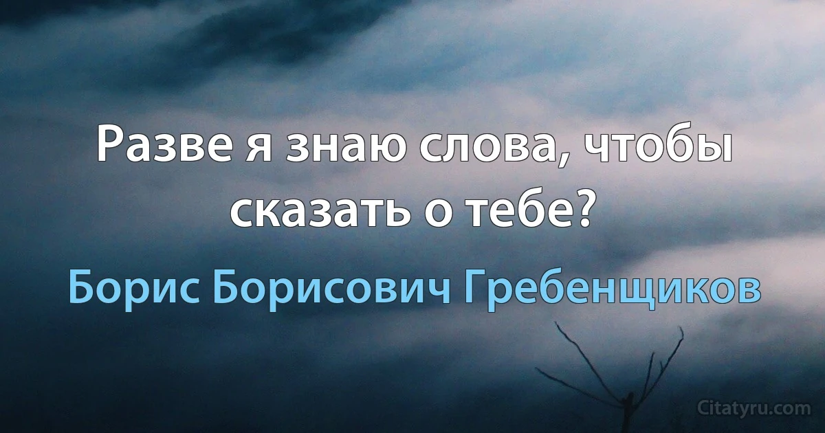 Разве я знаю слова, чтобы сказать о тебе? (Борис Борисович Гребенщиков)