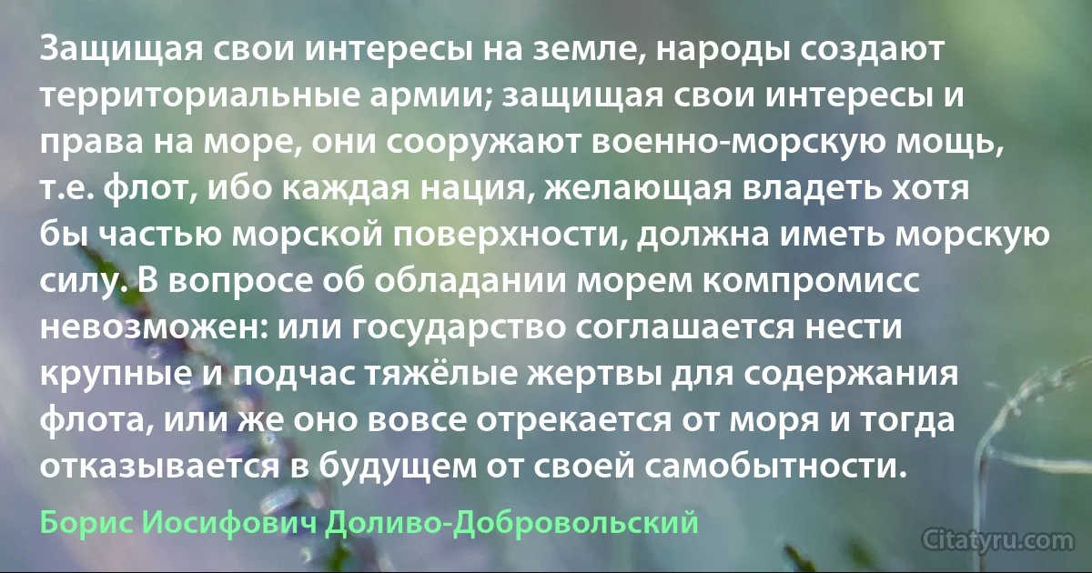 Защищая свои интересы на земле, народы создают территориальные армии; защищая свои интересы и права на море, они сооружают военно-морскую мощь, т.е. флот, ибо каждая нация, желающая владеть хотя бы частью морской поверхности, должна иметь морскую силу. В вопросе об обладании морем компромисс невозможен: или государство соглашается нести крупные и подчас тяжёлые жертвы для содержания флота, или же оно вовсе отрекается от моря и тогда отказывается в будущем от своей самобытности. (Борис Иосифович Доливо-Добровольский)