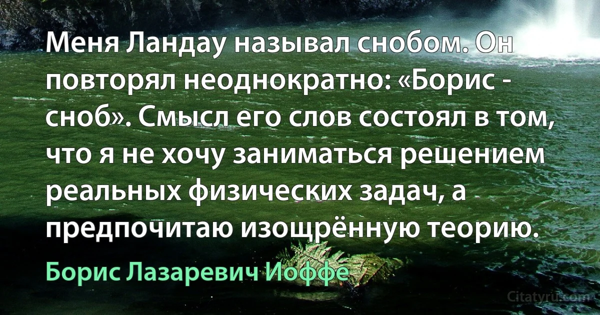 Меня Ландау называл снобом. Он повторял неоднократно: «Борис - сноб». Смысл его слов состоял в том, что я не хочу заниматься решением реальных физических задач, а предпочитаю изощрённую теорию. (Борис Лазаревич Иоффе)