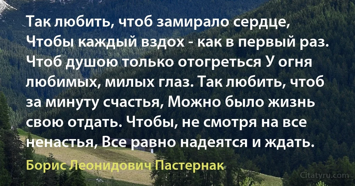 Так любить, чтоб замирало сердце, Чтобы каждый вздох - как в первый раз. Чтоб душою только отогреться У огня любимых, милых глаз. Так любить, чтоб за минуту счастья, Можно было жизнь свою отдать. Чтобы, не смотря на все ненастья, Все равно надеятся и ждать. (Борис Леонидович Пастернак)