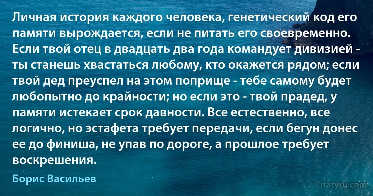 Личная история каждого человека, генетический код его памяти вырождается, если не питать его своевременно.
Если твой отец в двадцать два года командует дивизией - ты станешь хвастаться любому, кто окажется рядом; если твой дед преуспел на этом поприще - тебе самому будет любопытно до крайности; но если это - твой прадед, у памяти истекает срок давности. Все естественно, все логично, но эстафета требует передачи, если бегун донес ее до финиша, не упав по дороге, а прошлое требует воскрешения. (Борис Васильев)