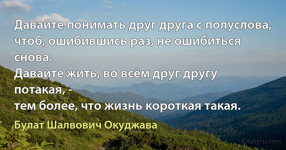 Давайте понимать друг друга с полуслова,
чтоб, ошибившись раз, не ошибиться снова.
Давайте жить, во всём друг другу потакая, -
тем более, что жизнь короткая такая. (Булат Шалвович Окуджава)