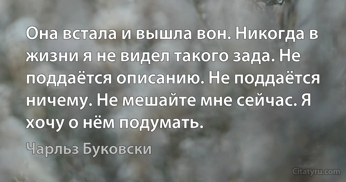 Она встала и вышла вон. Никогда в жизни я не видел такого зада. Не поддаётся описанию. Не поддаётся ничему. Не мешайте мне сейчас. Я хочу о нём подумать. (Чарльз Буковски)