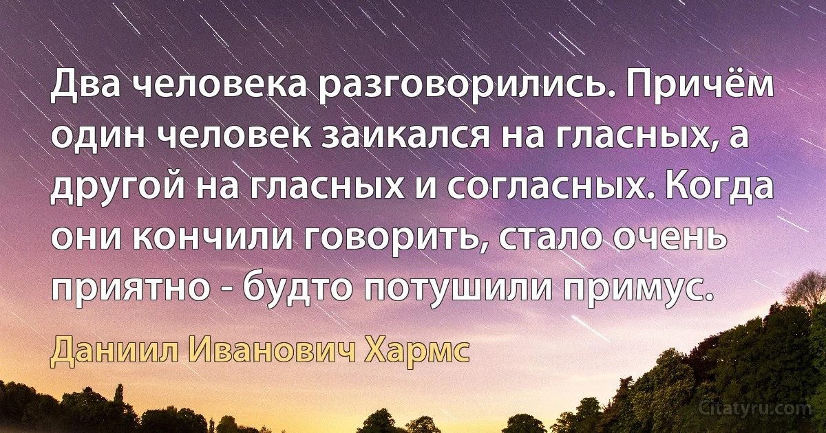 Два человека разговорились. Причём один человек заикался на гласных, а другой на гласных и согласных. Когда они кончили говорить, стало очень приятно - будто потушили примус. (Даниил Иванович Хармс)