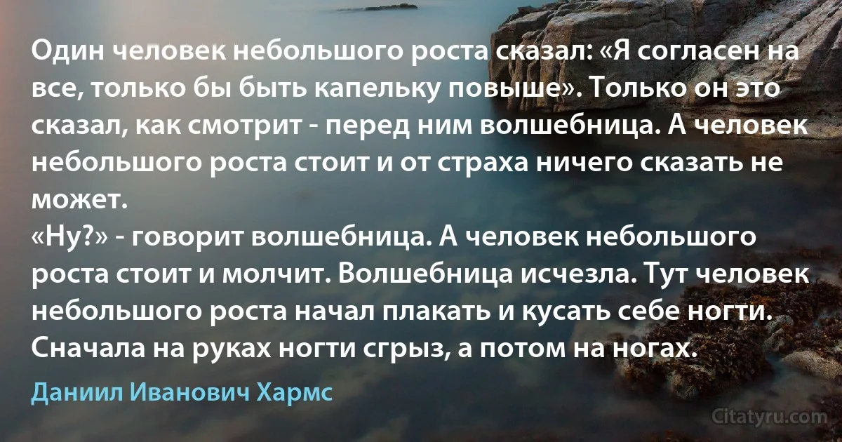 Один человек небольшого роста сказал: «Я согласен на все, только бы быть капельку повыше». Только он это сказал, как смотрит - перед ним волшебница. А человек небольшого роста стоит и от страха ничего сказать не может.
«Ну?» - говорит волшебница. А человек небольшого роста стоит и молчит. Волшебница исчезла. Тут человек небольшого роста начал плакать и кусать себе ногти. Сначала на руках ногти сгрыз, а потом на ногах. (Даниил Иванович Хармс)