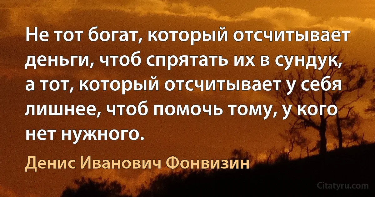 Не тот богат, который отсчитывает деньги, чтоб спрятать их в сундук, а тот, который отсчитывает у себя лишнее, чтоб помочь тому, у кого нет нужного. (Денис Иванович Фонвизин)