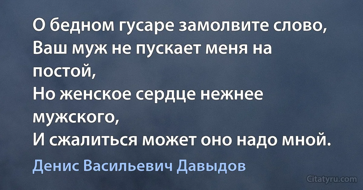 О бедном гусаре замолвите слово,
Ваш муж не пускает меня на постой,
Но женское сердце нежнее мужского,
И сжалиться может оно надо мной. (Денис Васильевич Давыдов)