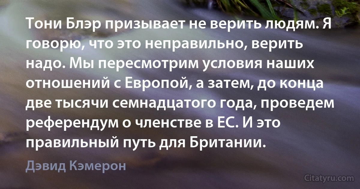 Тони Блэр призывает не верить людям. Я говорю, что это неправильно, верить надо. Мы пересмотрим условия наших отношений с Европой, а затем, до конца две тысячи семнадцатого года, проведем референдум о членстве в ЕС. И это правильный путь для Британии. (Дэвид Кэмерон)